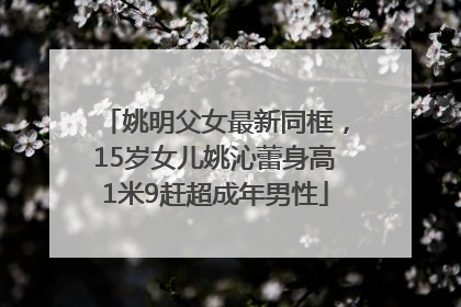 姚明父女最新同框，15岁女儿姚沁蕾身高1米9赶超成年男性