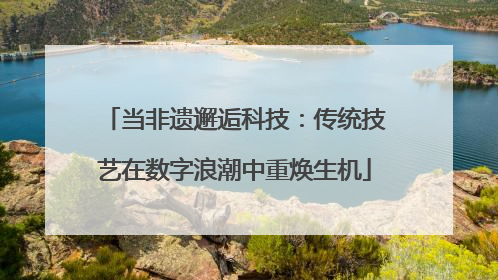 当非遗邂逅科技：传统技艺在数字浪潮中重焕生机