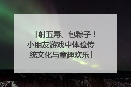 射五毒、包粽子！小朋友游戏中体验传统文化与童趣欢乐