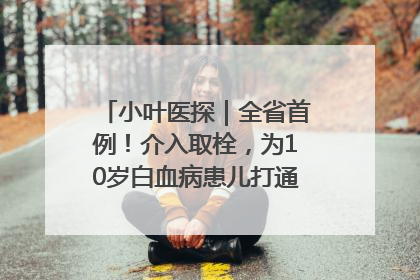小叶医探｜全省首例！介入取栓，为10岁白血病患儿打通生命之“脉”