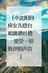 小沈阳回应女儿登台唱跳遭吐槽：接受一切批评的声音