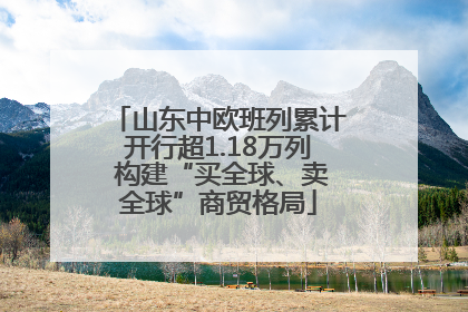 山东中欧班列累计开行超1.18万列 构建“买全球、卖全球”商贸格局