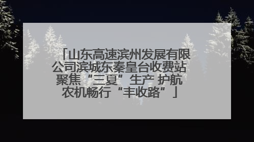 山东高速滨州发展有限公司滨城东秦皇台收费站聚焦“三夏”生产 护航农机畅行“丰收路”