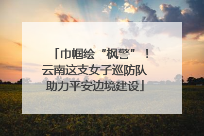 巾帼绘“枫警”！云南这支女子巡防队助力平安边境建设