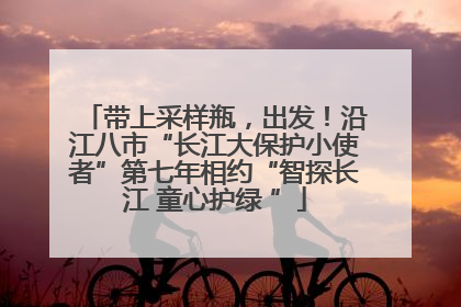 带上采样瓶，出发！沿江八市“长江大保护小使者”第七年相约“智探长江 童心护绿 ”