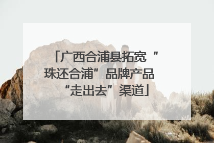 广西合浦县拓宽“珠还合浦”品牌产品“走出去”渠道