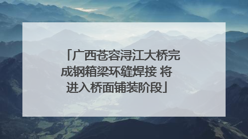 广西苍容浔江大桥完成钢箱梁环缝焊接 将进入桥面铺装阶段