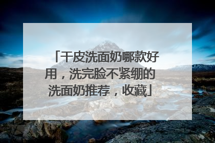 干皮洗面奶哪款好用，洗完脸不紧绷的洗面奶推荐，收藏