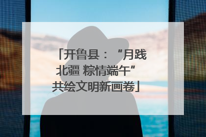 开鲁县：“月践北疆 粽情端午”共绘文明新画卷
