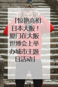 惊艳亮相日本大阪！厦门在大阪世博会上举办城市主题日活动