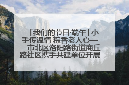 我们的节日·端午│小手传温情 粽香老人心——市北区洛阳路街道商丘路社区携手共建单位开展端午主题活动