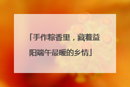 手作粽香里，藏着益阳端午最暖的乡情