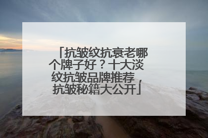 抗皱纹抗衰老哪个牌子好？十大淡纹抗皱品牌推荐，抗皱秘籍大公开