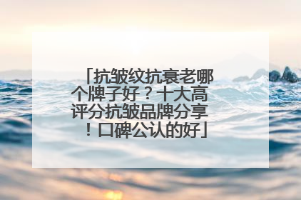 抗皱纹抗衰老哪个牌子好？十大高评分抗皱品牌分享！口碑公认的好
