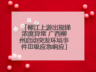 柳江上游出现锑浓度异常 广西柳州启动突发环境事件Ⅲ级应急响应