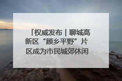 权威发布｜聊城高新区“顾乡平野”片区成为市民城郊休闲全新目的地