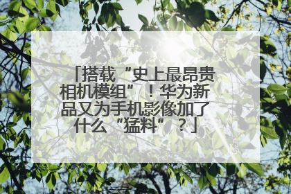 搭载“史上最昂贵相机模组”！华为新品又为手机影像加了什么“猛料”？