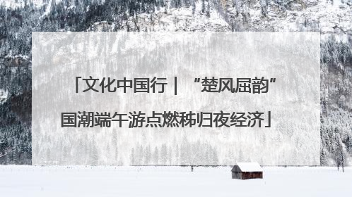 文化中国行｜“楚风屈韵”国潮端午游点燃秭归夜经济