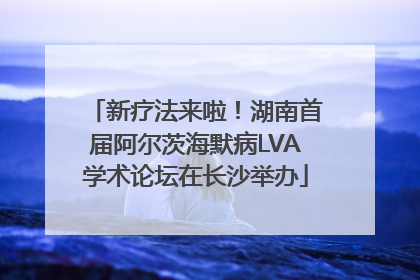 新疗法来啦！湖南首届阿尔茨海默病LVA学术论坛在长沙举办