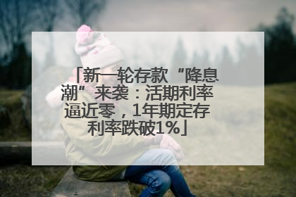 新一轮存款“降息潮”来袭：活期利率逼近零，1年期定存利率跌破1%