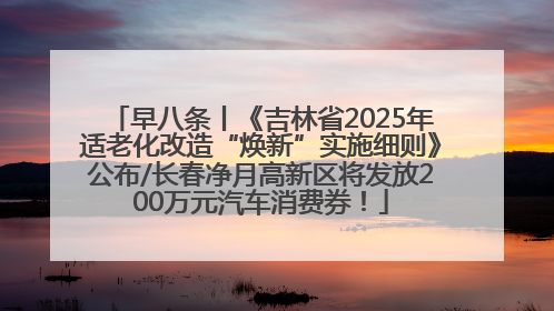 早八条丨《吉林省2025年适老化改造“焕新”实施细则》公布/长春净月高新区将发放200万元汽车消费券！