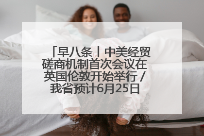 早八条丨中美经贸磋商机制首次会议在英国伦敦开始举行／我省预计6月25日公布高考成绩与录取最低控制分数线