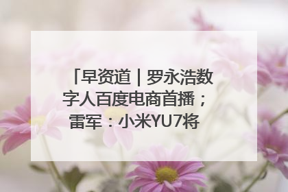 早资道｜罗永浩数字人百度电商首播；雷军：小米YU7将于6月底发布