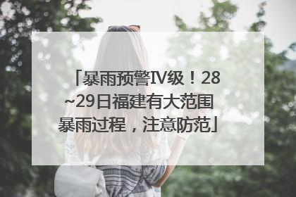 暴雨预警Ⅳ级！28~29日福建有大范围暴雨过程，注意防范