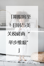 期限将至！日韩与美关税磋商“举步维艰”