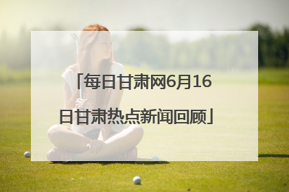 每日甘肃网6月16日甘肃热点新闻回顾
