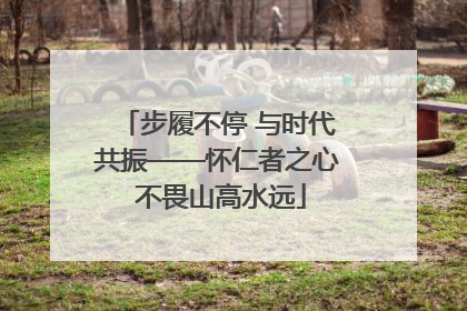 步履不停 与时代共振——怀仁者之心 不畏山高水远