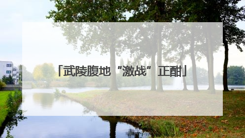 武陵腹地“激战”正酣