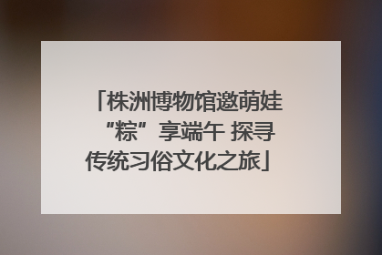 株洲博物馆邀萌娃“粽”享端午 探寻传统习俗文化之旅