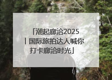 潮起廊洽2025丨国际旅拍达人喊你打卡廊洽时光