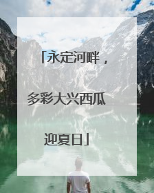 永定河畔，多彩大兴西瓜迎夏日