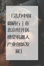 活力中国调研行｜在北京经开区感受机器人产业创新发展