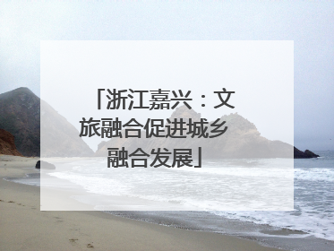 浙江嘉兴：文旅融合促进城乡融合发展