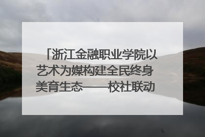 浙江金融职业学院以艺术为媒构建全民终身美育生态——校社联动共谱美育新篇章