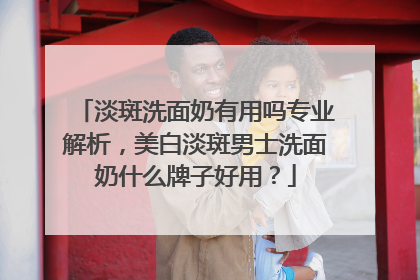淡斑洗面奶有用吗专业解析，美白淡斑男士洗面奶什么牌子好用？