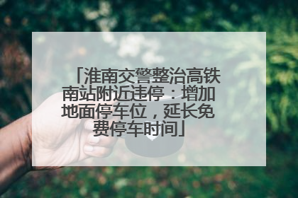 淮南交警整治高铁南站附近违停：增加地面停车位，延长免费停车时间
