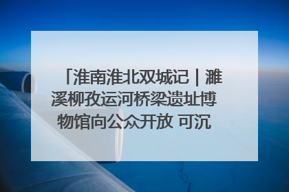 淮南淮北双城记｜濉溪柳孜运河桥梁遗址博物馆向公众开放 可沉浸式触摸历史
