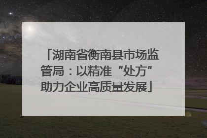 湖南省衡南县市场监管局：以精准“处方”助力企业高质量发展