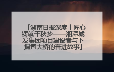 湖南日报深度丨匠心铸就千秋梦——湘潭城发集团项目建设者与下摄司大桥的奋进故事