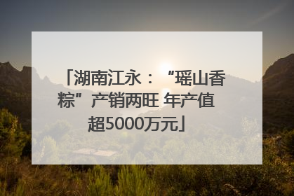 湖南江永：“瑶山香粽”产销两旺 年产值超5000万元