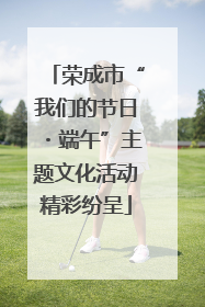 荣成市“我们的节日・端午”主题文化活动精彩纷呈