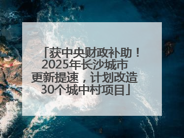获中央财政补助！2025年长沙城市更新提速，计划改造30个城中村项目