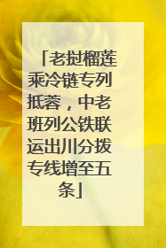 老挝榴莲乘冷链专列抵蓉，中老班列公铁联运出川分拨专线增至五条