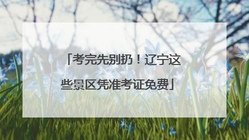 考完先别扔！辽宁这些景区凭准考证免费