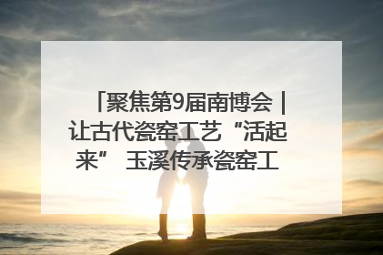 聚焦第9届南博会｜让古代瓷窑工艺“活起来” 玉溪传承瓷窑工艺将出展南博会
