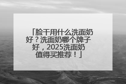 脸干用什么洗面奶好？洗面奶哪个牌子好，2025洗面奶值得买推荐！